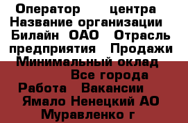 Оператор Call-центра › Название организации ­ Билайн, ОАО › Отрасль предприятия ­ Продажи › Минимальный оклад ­ 15 000 - Все города Работа » Вакансии   . Ямало-Ненецкий АО,Муравленко г.